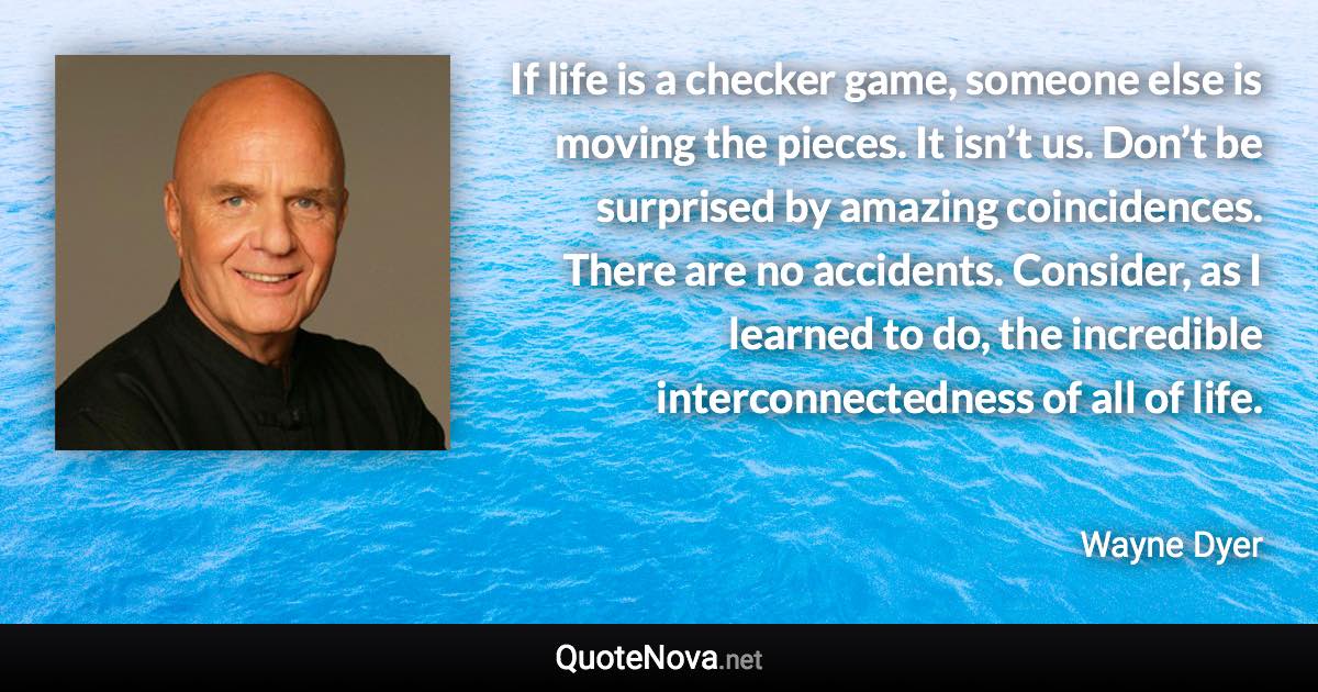 If life is a checker game, someone else is moving the pieces. It isn’t us. Don’t be surprised by amazing coincidences. There are no accidents. Consider, as I learned to do, the incredible interconnectedness of all of life. - Wayne Dyer quote