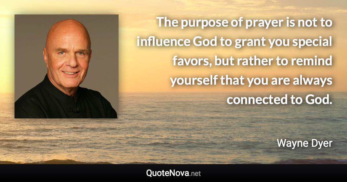 The purpose of prayer is not to influence God to grant you special favors, but rather to remind yourself that you are always connected to God. - Wayne Dyer quote