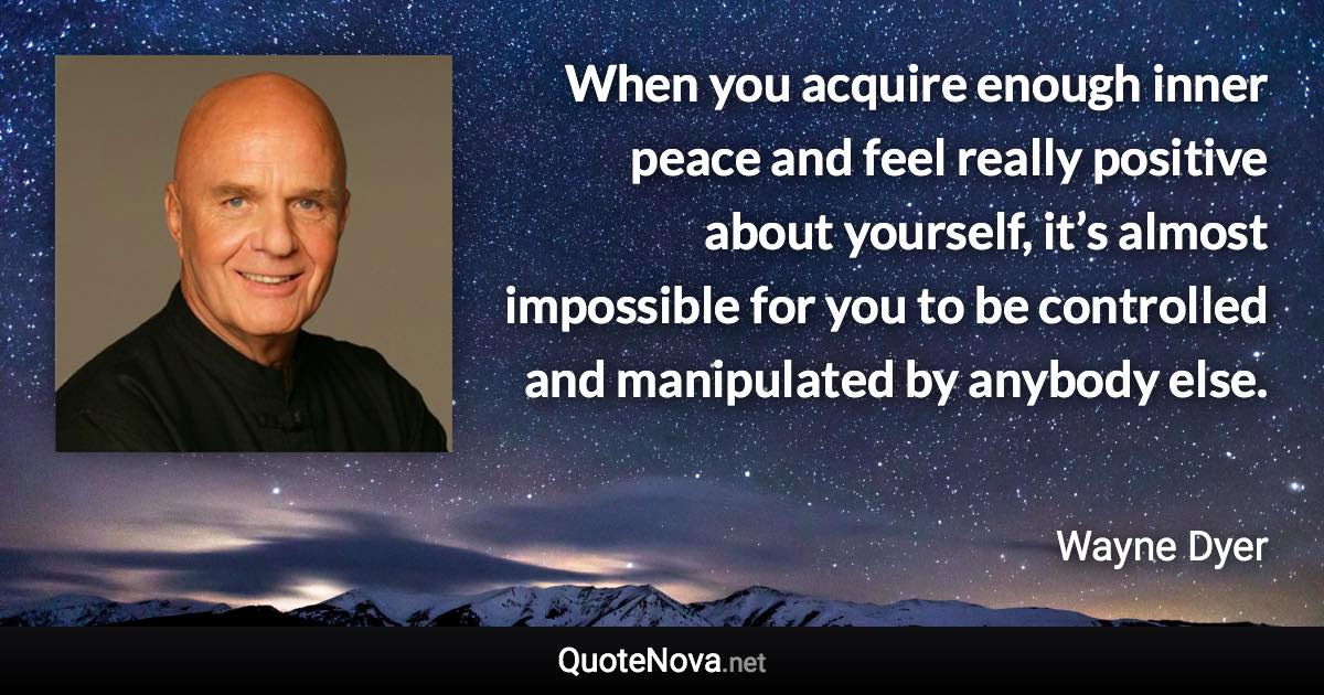 When you acquire enough inner peace and feel really positive about yourself, it’s almost impossible for you to be controlled and manipulated by anybody else. - Wayne Dyer quote