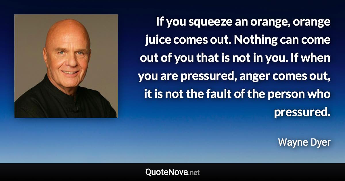 If you squeeze an orange, orange juice comes out. Nothing can come out of you that is not in you. If when you are pressured, anger comes out, it is not the fault of the person who pressured. - Wayne Dyer quote