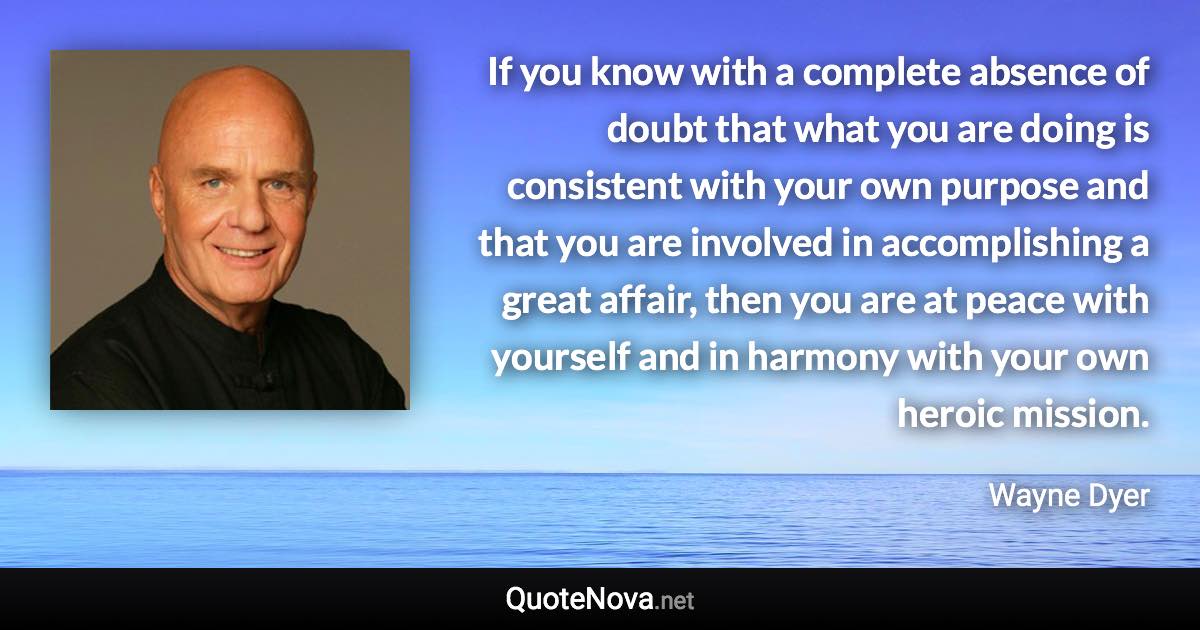 If you know with a complete absence of doubt that what you are doing is consistent with your own purpose and that you are involved in accomplishing a great affair, then you are at peace with yourself and in harmony with your own heroic mission. - Wayne Dyer quote