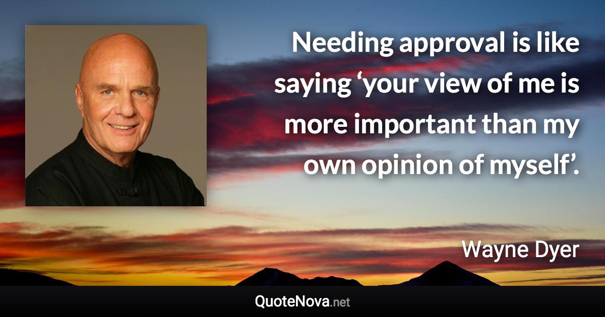 Needing approval is like saying ‘your view of me is more important than my own opinion of myself’. - Wayne Dyer quote