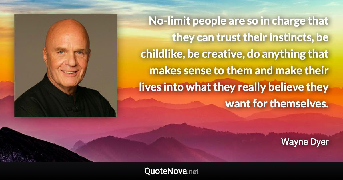 No-limit people are so in charge that they can trust their instincts, be childlike, be creative, do anything that makes sense to them and make their lives into what they really believe they want for themselves. - Wayne Dyer quote