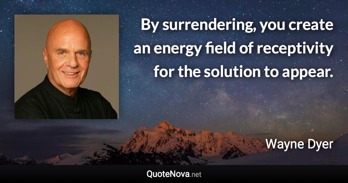 By surrendering, you create an energy field of receptivity for the solution to appear. - Wayne Dyer quote