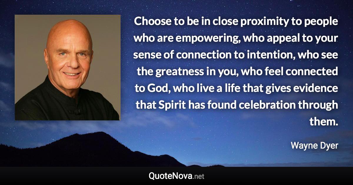 Choose to be in close proximity to people who are empowering, who appeal to your sense of connection to intention, who see the greatness in you, who feel connected to God, who live a life that gives evidence that Spirit has found celebration through them. - Wayne Dyer quote