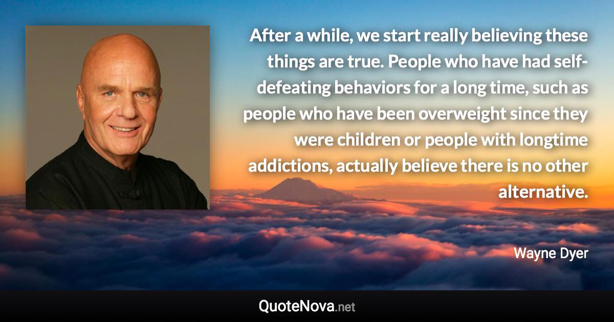 After a while, we start really believing these things are true. People who have had self-defeating behaviors for a long time, such as people who have been overweight since they were children or people with longtime addictions, actually believe there is no other alternative. - Wayne Dyer quote