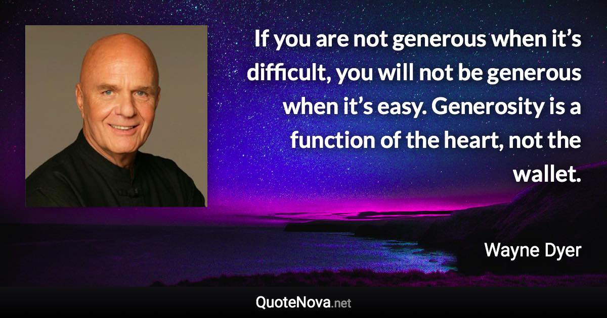 If you are not generous when it’s difficult, you will not be generous when it’s easy. Generosity is a function of the heart, not the wallet. - Wayne Dyer quote