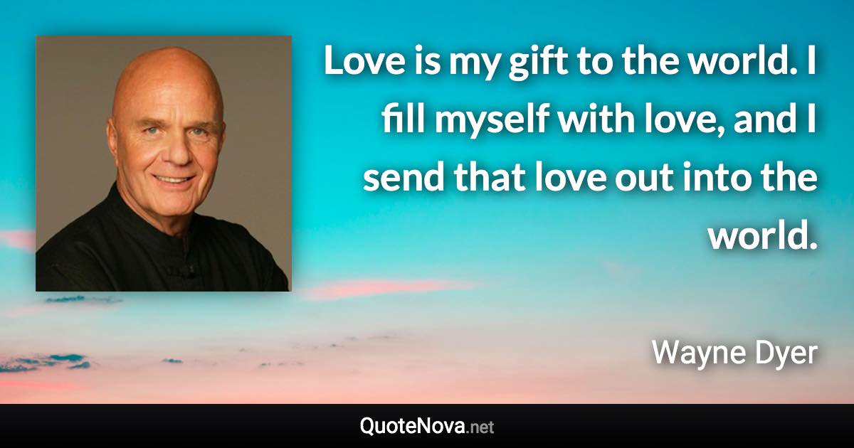 Love is my gift to the world. I fill myself with love, and I send that love out into the world. - Wayne Dyer quote