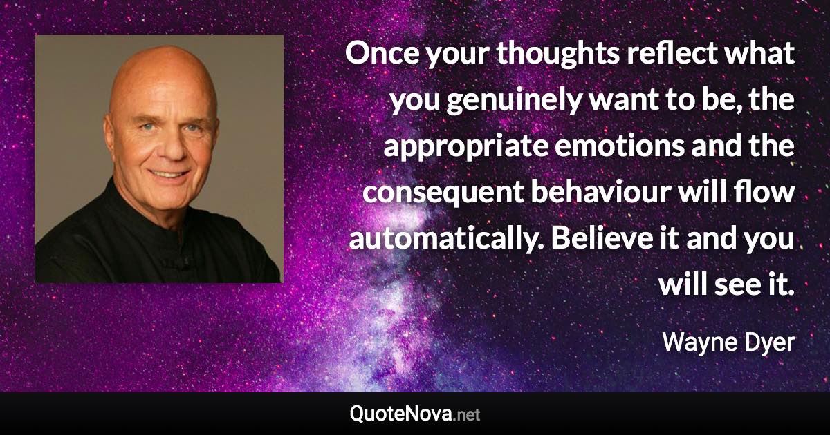 Once your thoughts reflect what you genuinely want to be, the appropriate emotions and the consequent behaviour will flow automatically. Believe it and you will see it. - Wayne Dyer quote