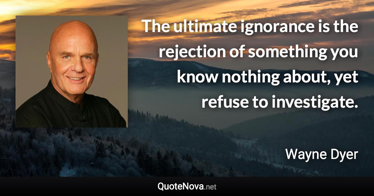 The ultimate ignorance is the rejection of something you know nothing about, yet refuse to investigate. - Wayne Dyer quote