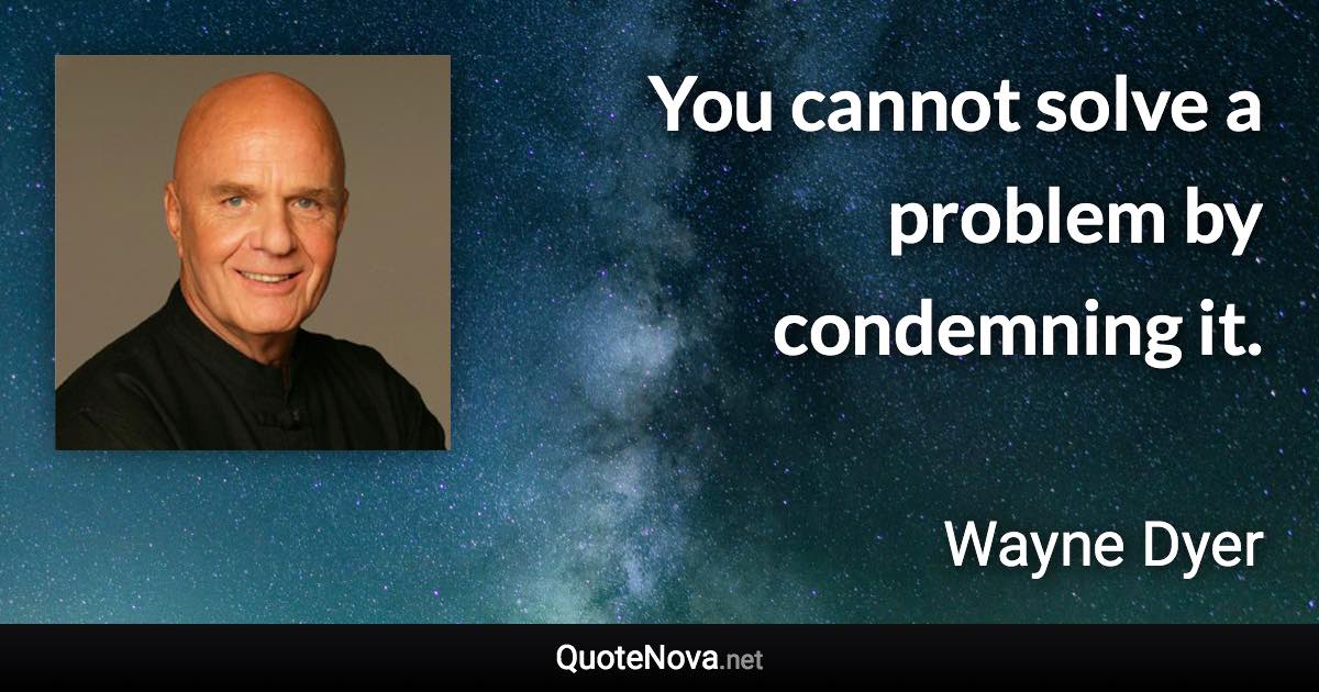 You cannot solve a problem by condemning it. - Wayne Dyer quote