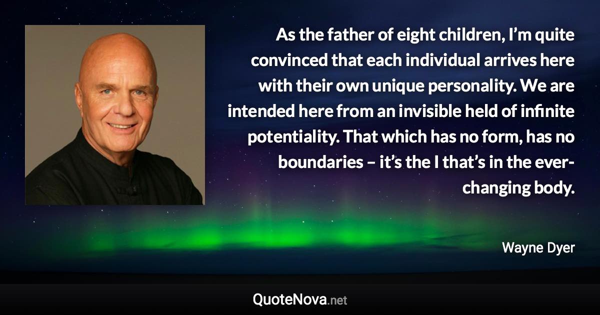 As the father of eight children, I’m quite convinced that each individual arrives here with their own unique personality. We are intended here from an invisible held of infinite potentiality. That which has no form, has no boundaries – it’s the I that’s in the ever-changing body. - Wayne Dyer quote