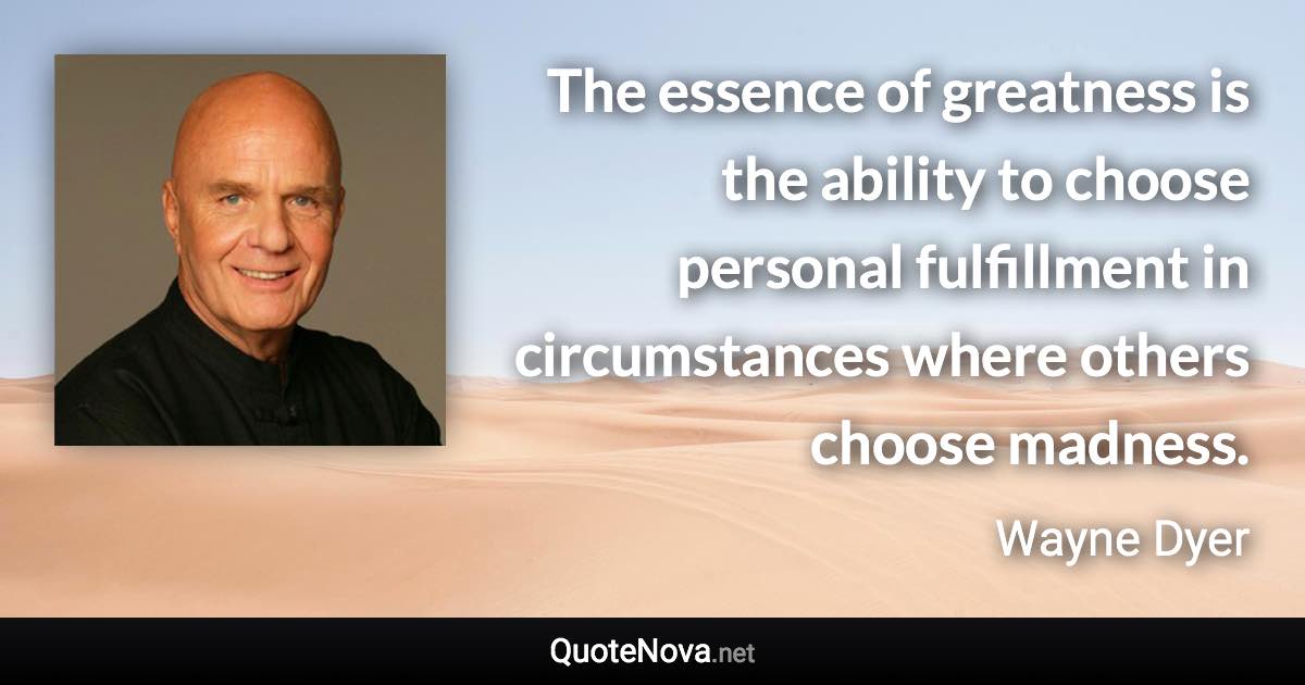 The essence of greatness is the ability to choose personal fulfillment in circumstances where others choose madness. - Wayne Dyer quote