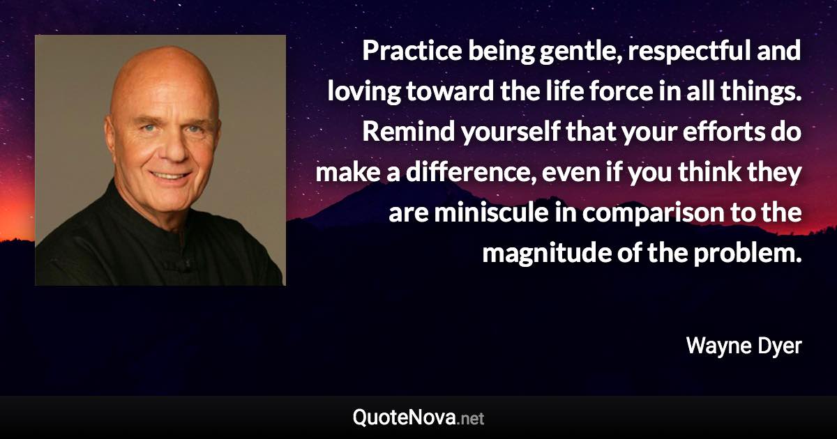 Practice being gentle, respectful and loving toward the life force in all things. Remind yourself that your efforts do make a difference, even if you think they are miniscule in comparison to the magnitude of the problem. - Wayne Dyer quote