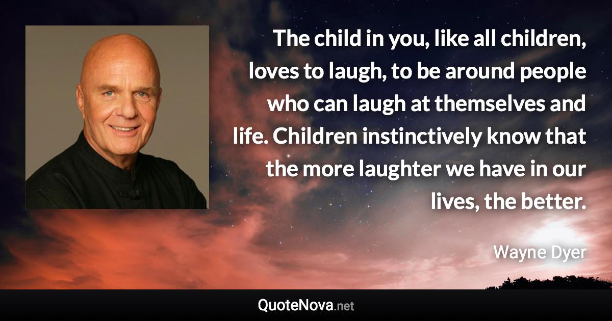 The child in you, like all children, loves to laugh, to be around people who can laugh at themselves and life. Children instinctively know that the more laughter we have in our lives, the better. - Wayne Dyer quote