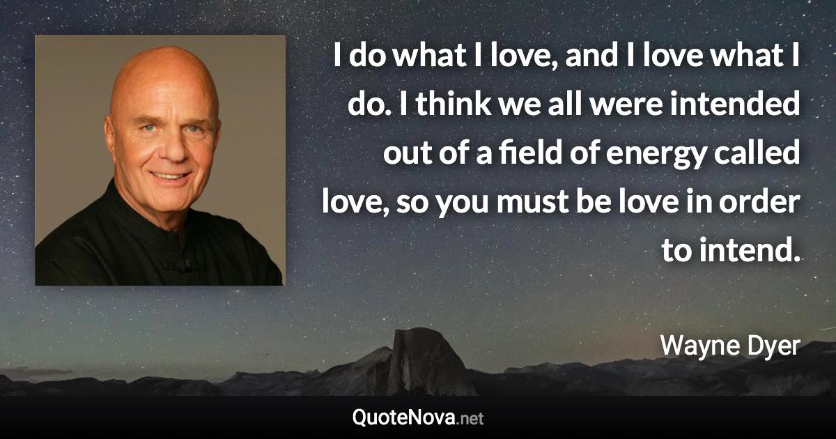 I do what I love, and I love what I do. I think we all were intended out of a field of energy called love, so you must be love in order to intend. - Wayne Dyer quote