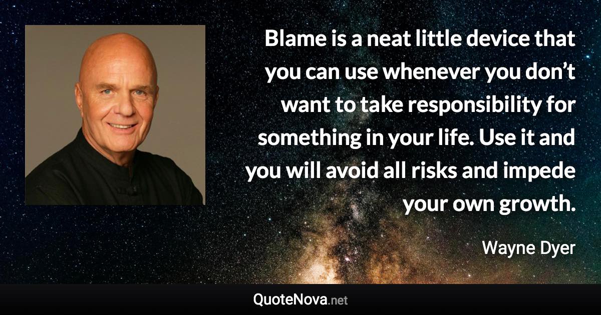 Blame is a neat little device that you can use whenever you don’t want to take responsibility for something in your life. Use it and you will avoid all risks and impede your own growth. - Wayne Dyer quote