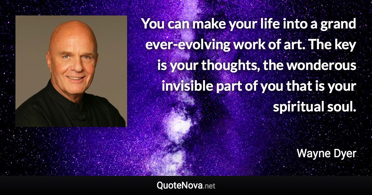 You can make your life into a grand ever-evolving work of art. The key is your thoughts, the wonderous invisible part of you that is your spiritual soul. - Wayne Dyer quote