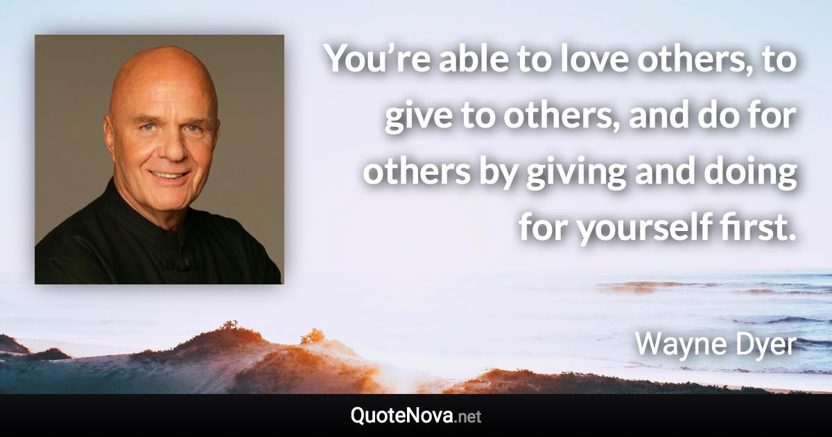 You’re able to love others, to give to others, and do for others by giving and doing for yourself first. - Wayne Dyer quote