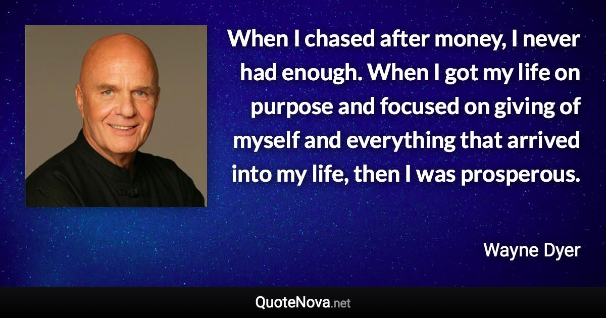 When I chased after money, I never had enough. When I got my life on purpose and focused on giving of myself and everything that arrived into my life, then I was prosperous. - Wayne Dyer quote