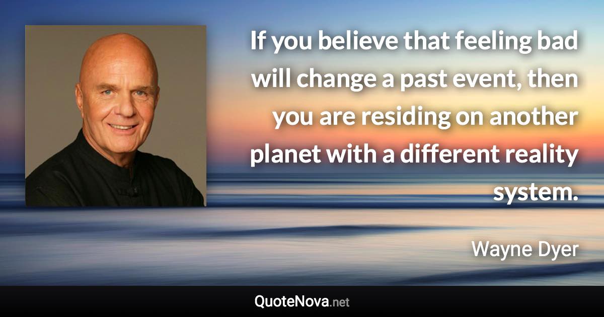 If you believe that feeling bad will change a past event, then you are residing on another planet with a different reality system. - Wayne Dyer quote