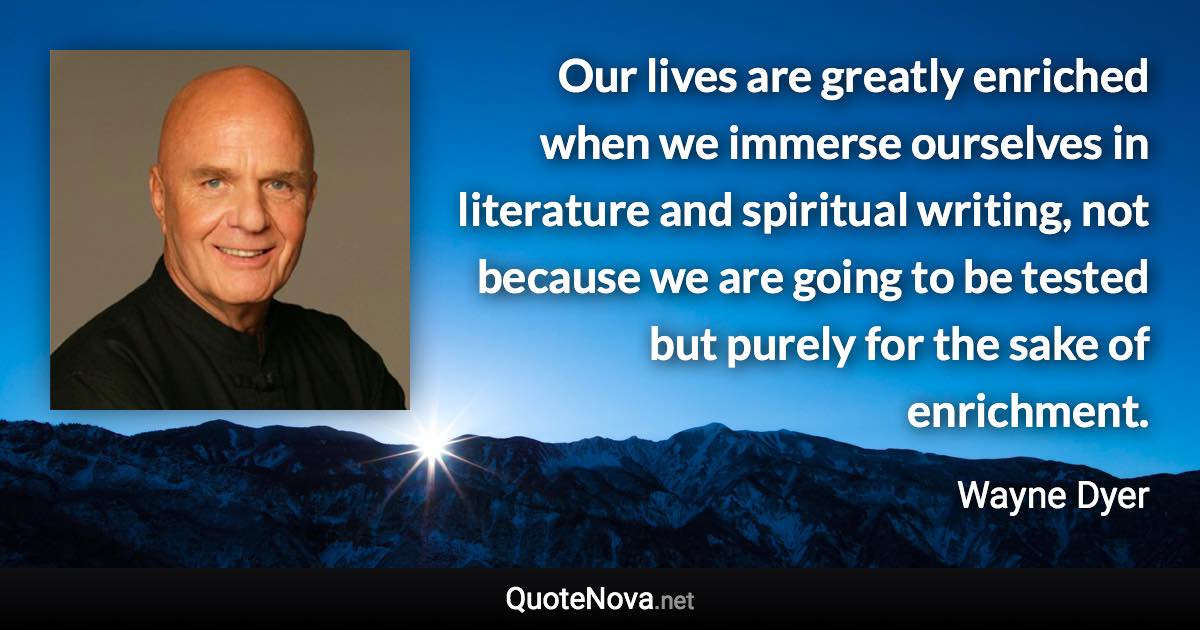 Our lives are greatly enriched when we immerse ourselves in literature and spiritual writing, not because we are going to be tested but purely for the sake of enrichment. - Wayne Dyer quote