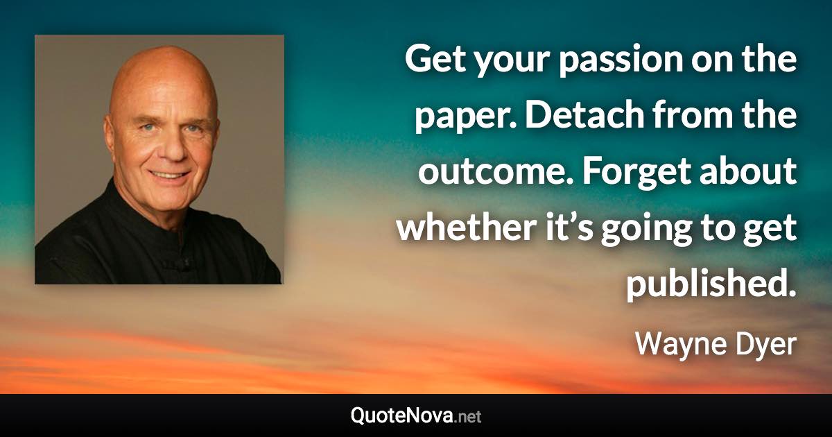 Get your passion on the paper. Detach from the outcome. Forget about whether it’s going to get published. - Wayne Dyer quote