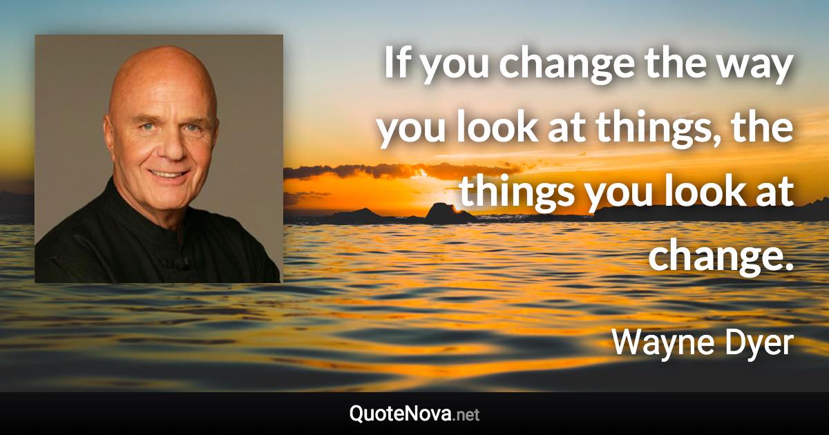 If you change the way you look at things, the things you look at change. - Wayne Dyer quote