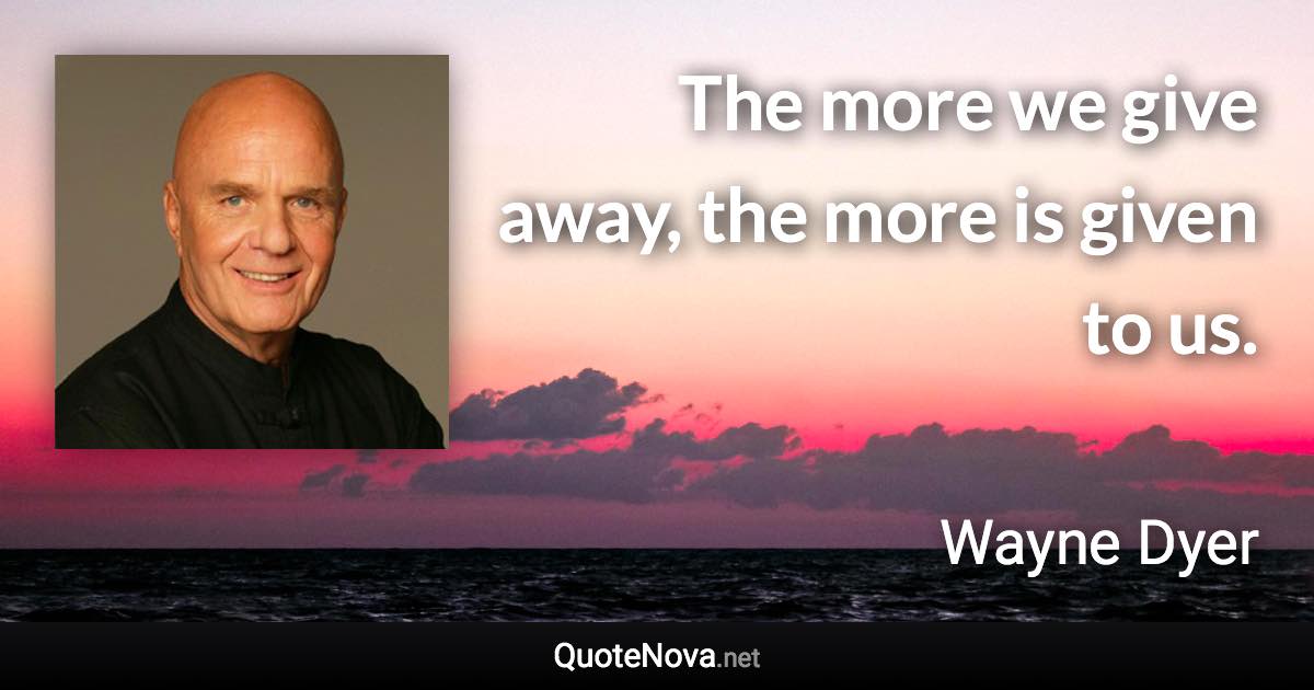 The more we give away, the more is given to us. - Wayne Dyer quote