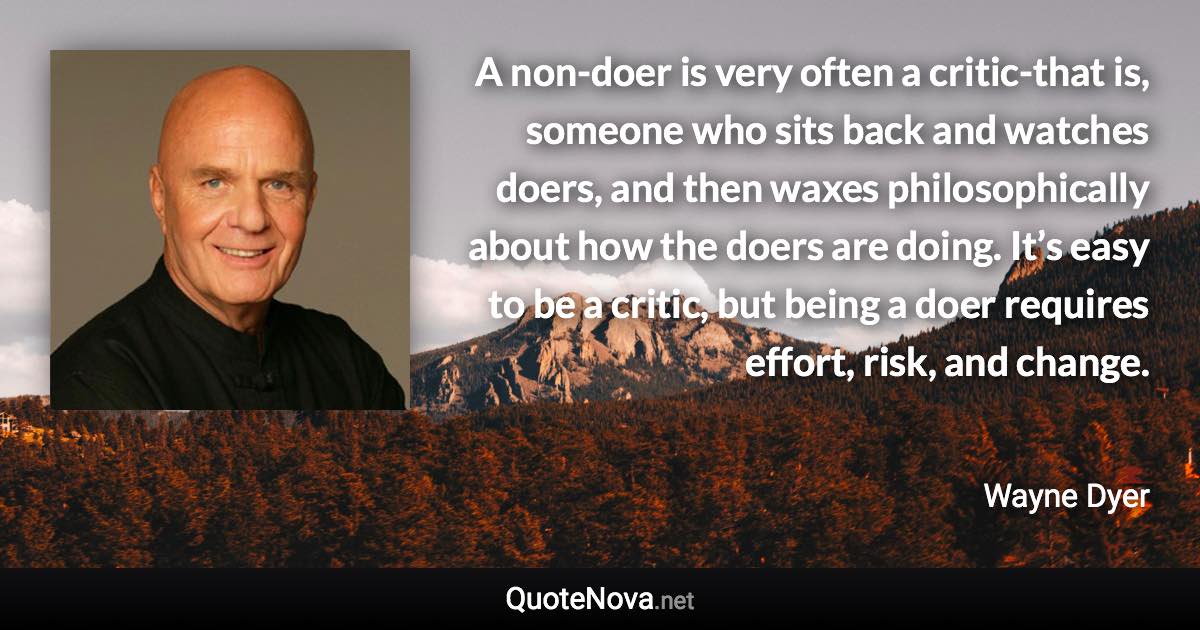 A non-doer is very often a critic-that is, someone who sits back and watches doers, and then waxes philosophically about how the doers are doing. It’s easy to be a critic, but being a doer requires effort, risk, and change. - Wayne Dyer quote