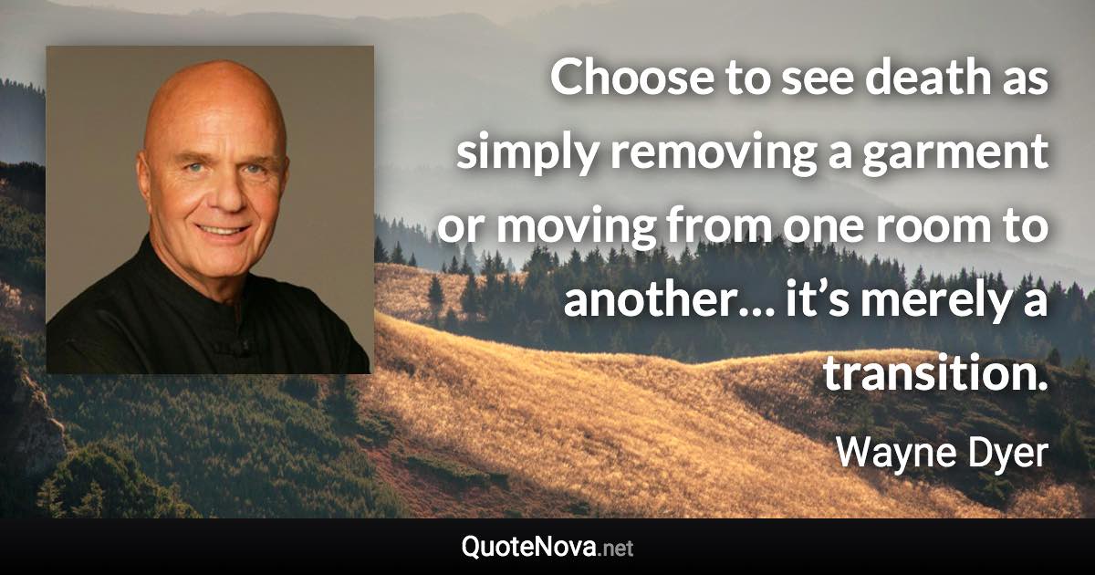 Choose to see death as simply removing a garment or moving from one room to another… it’s merely a transition. - Wayne Dyer quote