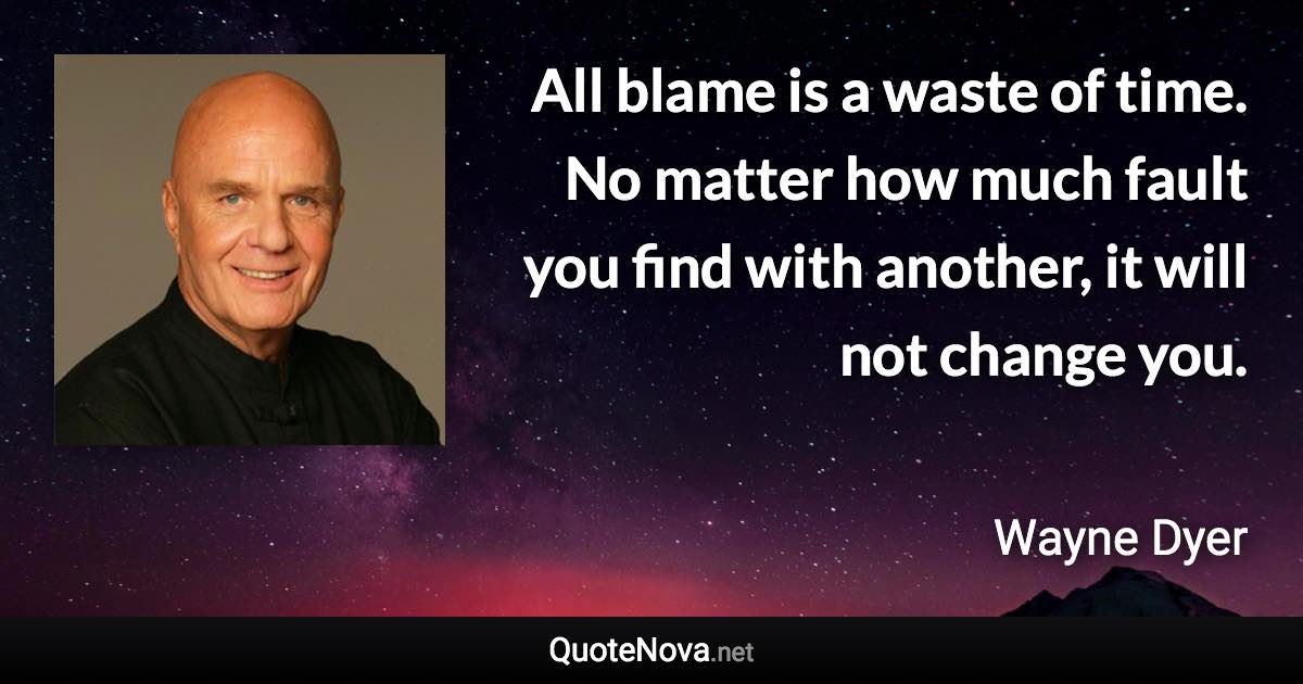 All blame is a waste of time. No matter how much fault you find with another, it will not change you. - Wayne Dyer quote