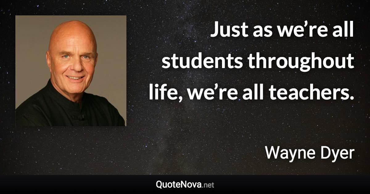 Just as we’re all students throughout life, we’re all teachers. - Wayne Dyer quote