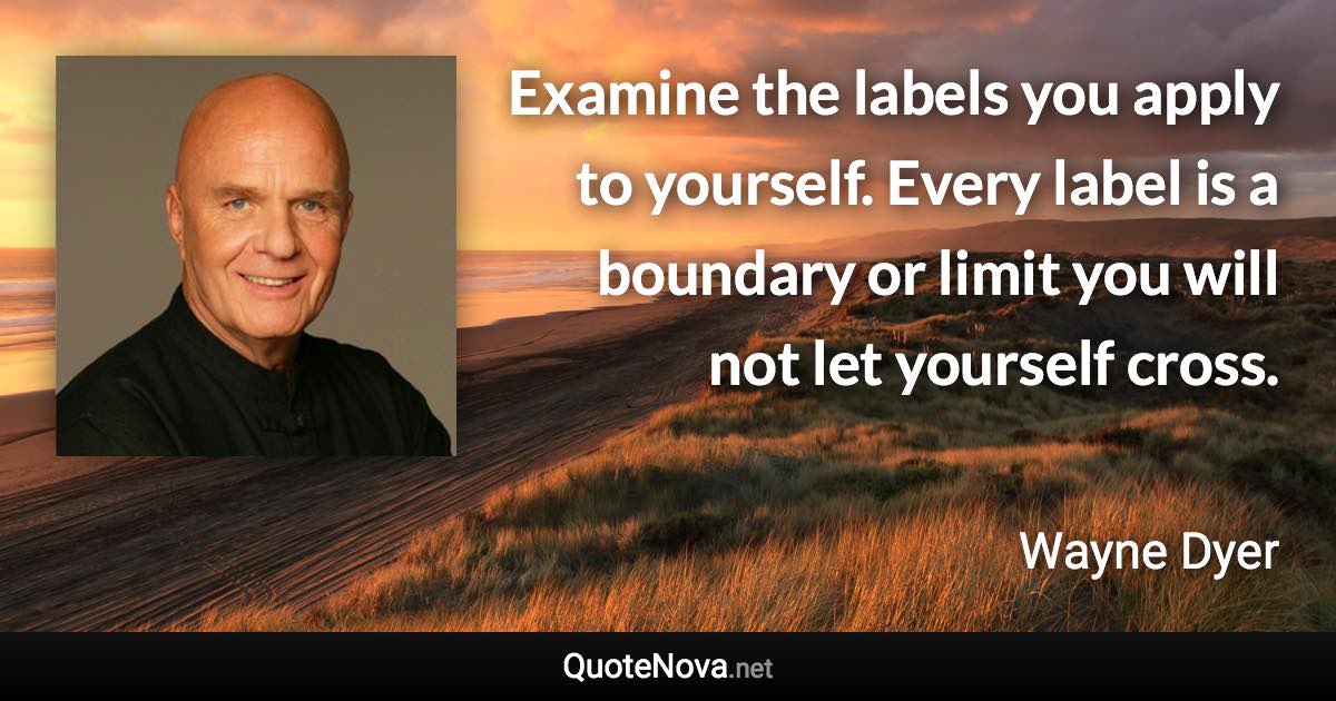 Examine the labels you apply to yourself. Every label is a boundary or limit you will not let yourself cross. - Wayne Dyer quote