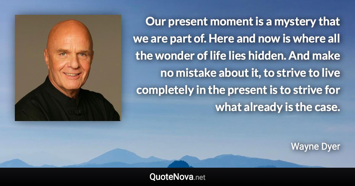 Our present moment is a mystery that we are part of. Here and now is where all the wonder of life lies hidden. And make no mistake about it, to strive to live completely in the present is to strive for what already is the case. - Wayne Dyer quote