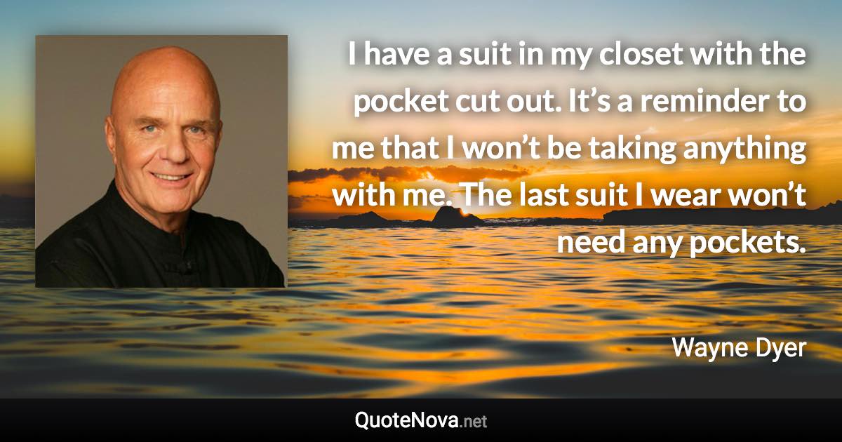 I have a suit in my closet with the pocket cut out. It’s a reminder to me that I won’t be taking anything with me. The last suit I wear won’t need any pockets. - Wayne Dyer quote