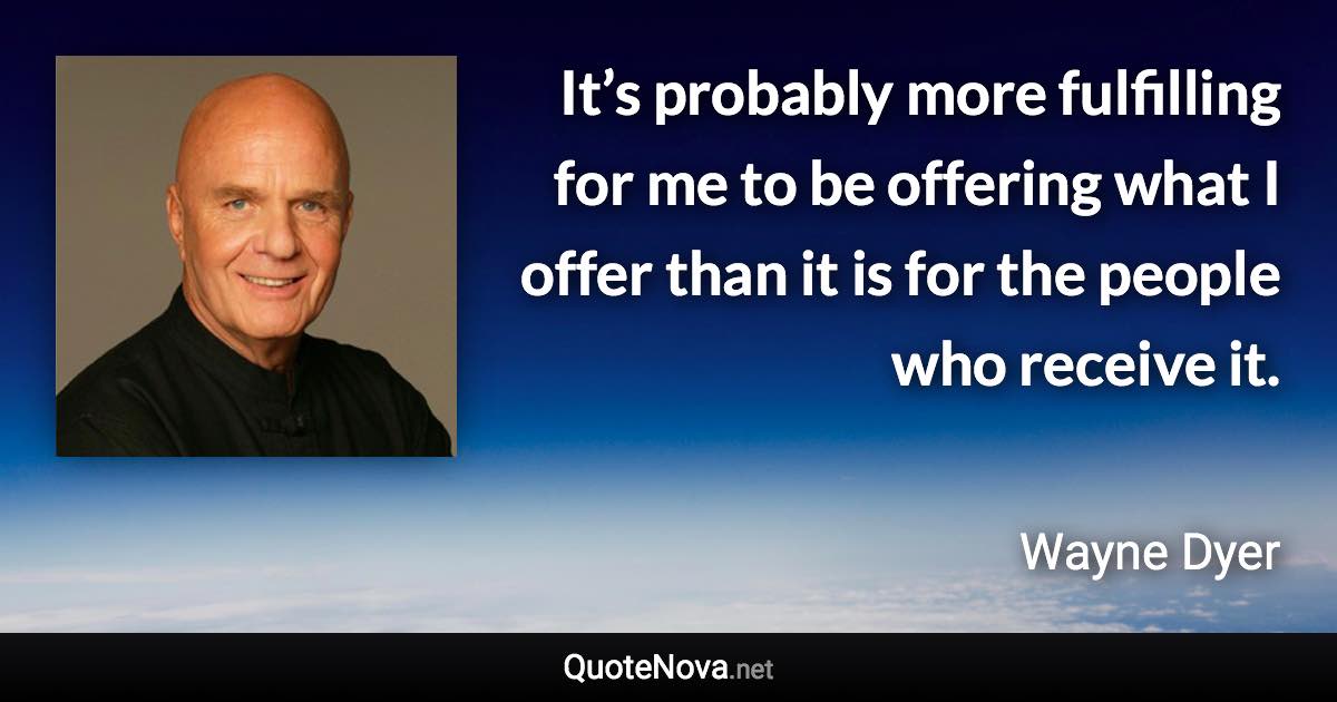 It’s probably more fulfilling for me to be offering what I offer than it is for the people who receive it. - Wayne Dyer quote