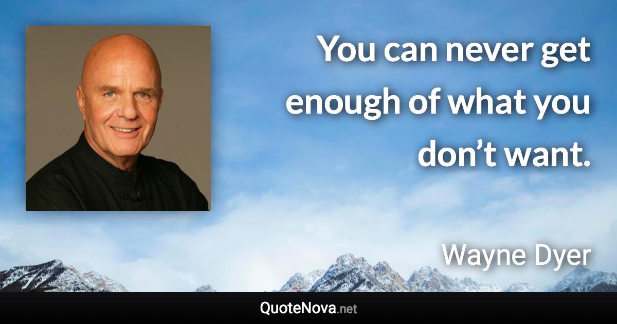 You can never get enough of what you don’t want. - Wayne Dyer quote