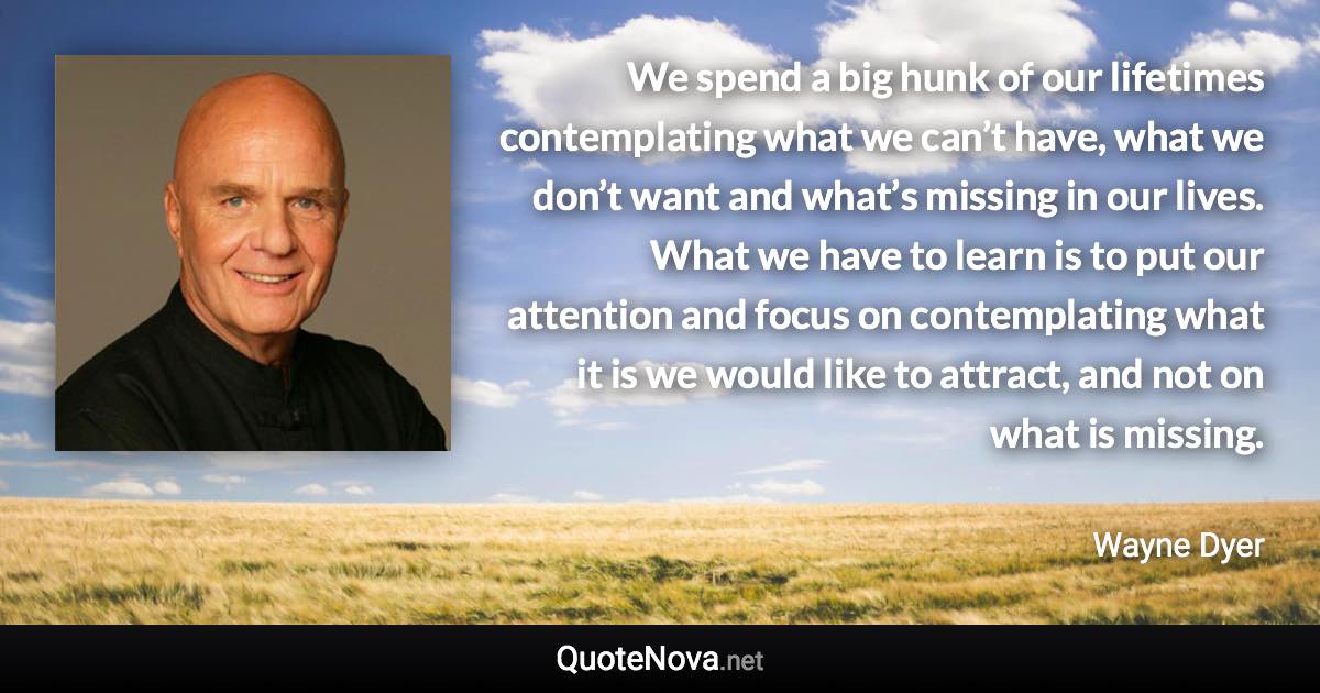 We spend a big hunk of our lifetimes contemplating what we can’t have, what we don’t want and what’s missing in our lives. What we have to learn is to put our attention and focus on contemplating what it is we would like to attract, and not on what is missing. - Wayne Dyer quote