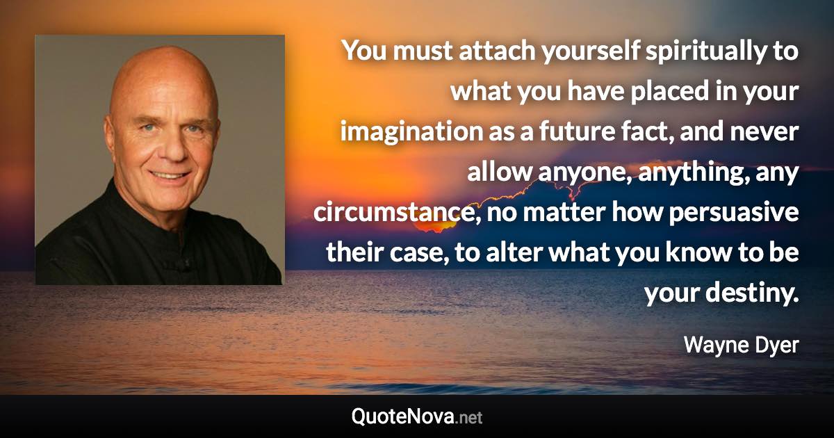 You must attach yourself spiritually to what you have placed in your imagination as a future fact, and never allow anyone, anything, any circumstance, no matter how persuasive their case, to alter what you know to be your destiny. - Wayne Dyer quote