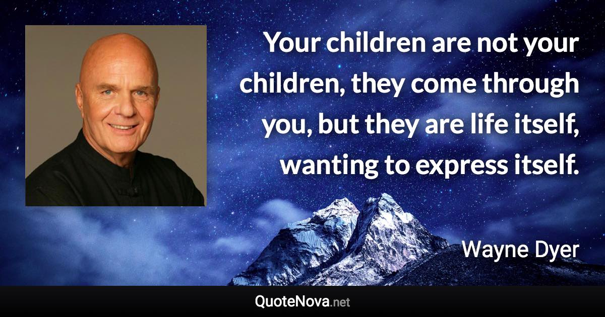 Your children are not your children, they come through you, but they are life itself, wanting to express itself. - Wayne Dyer quote