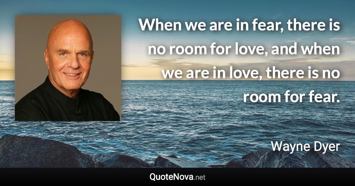 When we are in fear, there is no room for love, and when we are in love, there is no room for fear. - Wayne Dyer quote