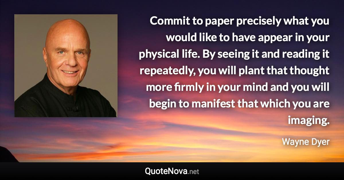 Commit to paper precisely what you would like to have appear in your physical life. By seeing it and reading it repeatedly, you will plant that thought more firmly in your mind and you will begin to manifest that which you are imaging. - Wayne Dyer quote