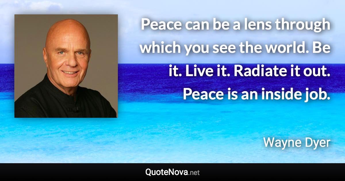 Peace can be a lens through which you see the world. Be it. Live it. Radiate it out. Peace is an inside job. - Wayne Dyer quote