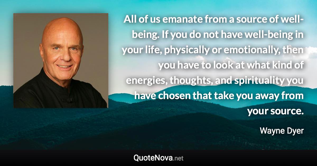 All of us emanate from a source of well-being. If you do not have well-being in your life, physically or emotionally, then you have to look at what kind of energies, thoughts, and spirituality you have chosen that take you away from your source. - Wayne Dyer quote