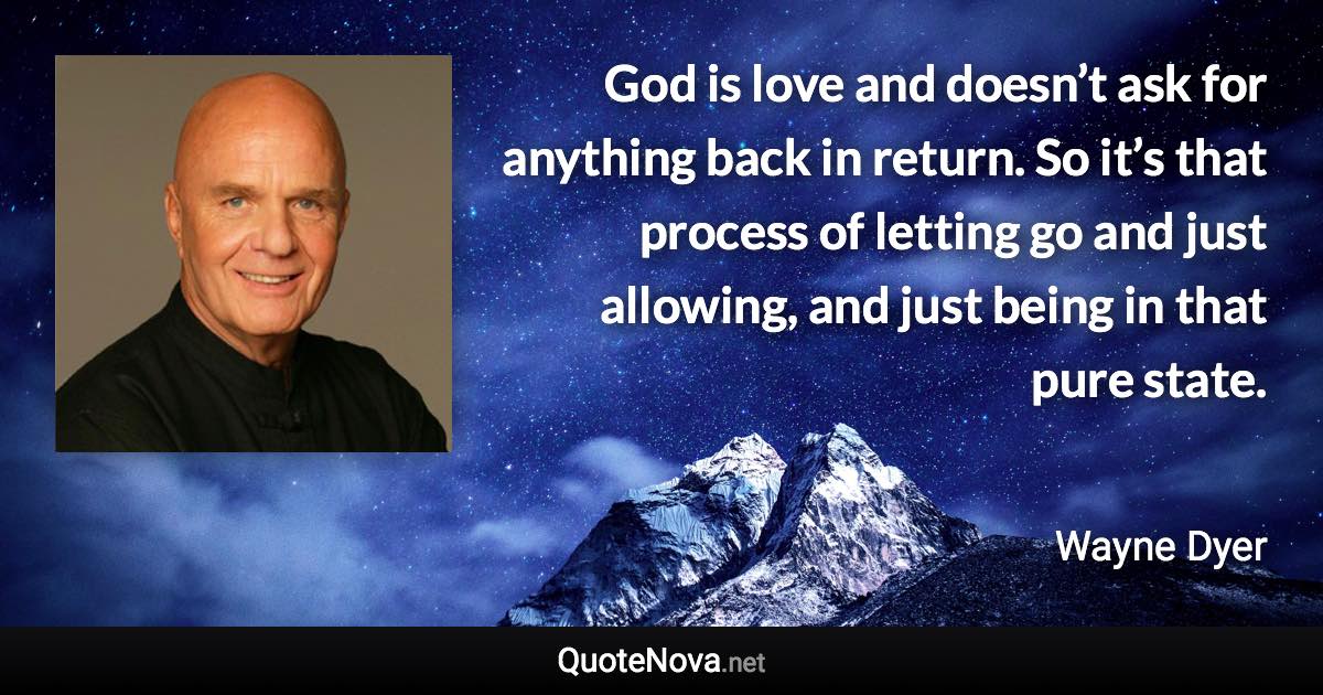 God is love and doesn’t ask for anything back in return. So it’s that process of letting go and just allowing, and just being in that pure state. - Wayne Dyer quote