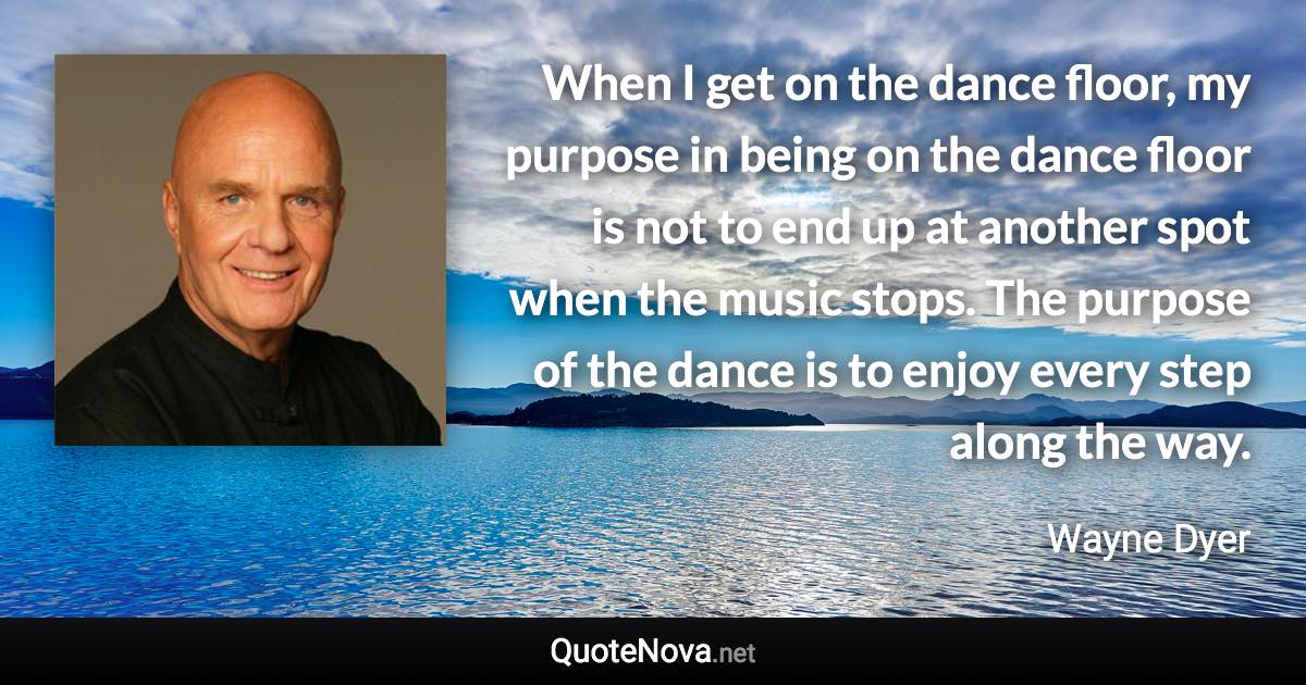 When I get on the dance floor, my purpose in being on the dance floor is not to end up at another spot when the music stops. The purpose of the dance is to enjoy every step along the way. - Wayne Dyer quote