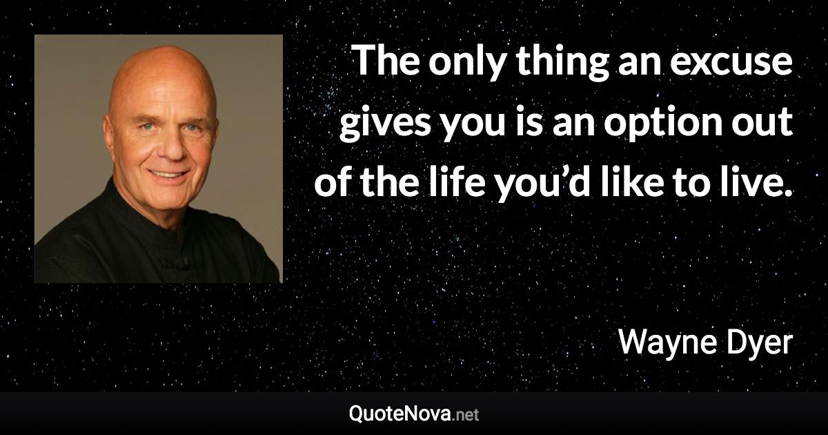 The only thing an excuse gives you is an option out of the life you’d like to live. - Wayne Dyer quote