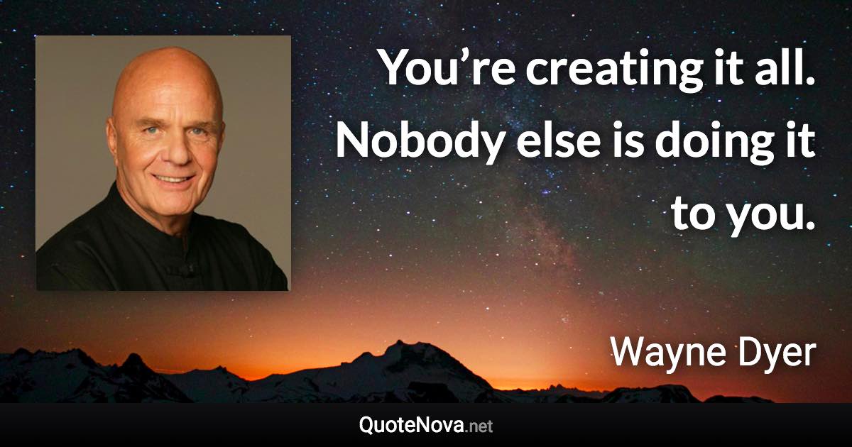 You’re creating it all. Nobody else is doing it to you. - Wayne Dyer quote