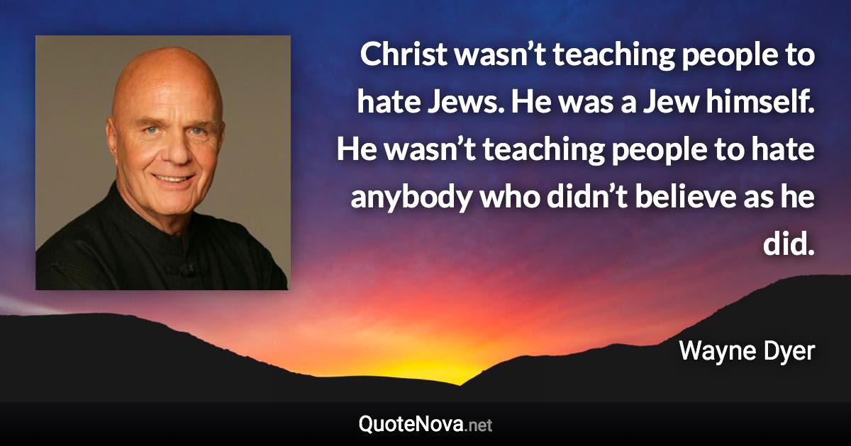 Christ wasn’t teaching people to hate Jews. He was a Jew himself. He wasn’t teaching people to hate anybody who didn’t believe as he did. - Wayne Dyer quote